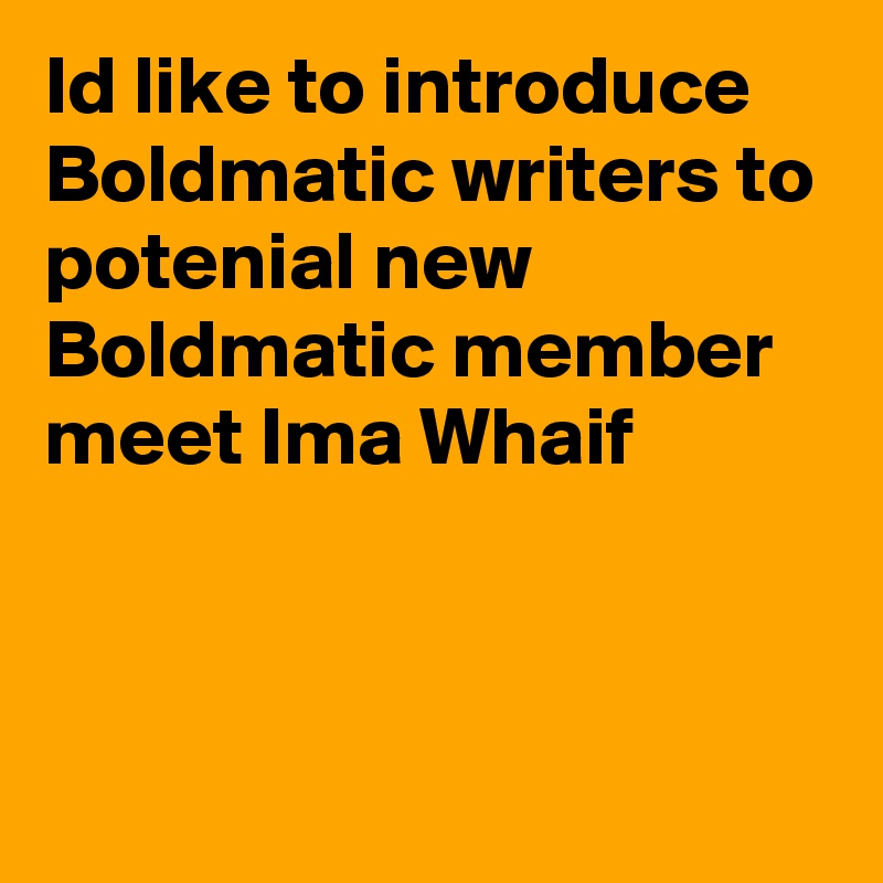 Id like to introduce Boldmatic writers to potenial new Boldmatic member 
meet Ima Whaif



