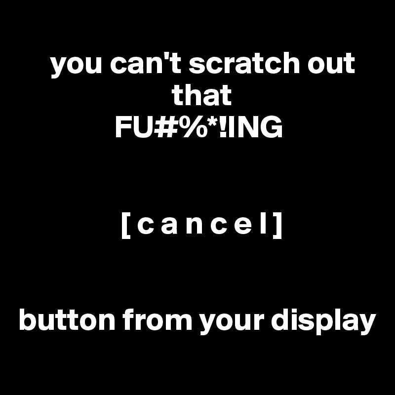 
     you can't scratch out
                        that
               FU#%*!ING


                [ c a n c e l ]


button from your display