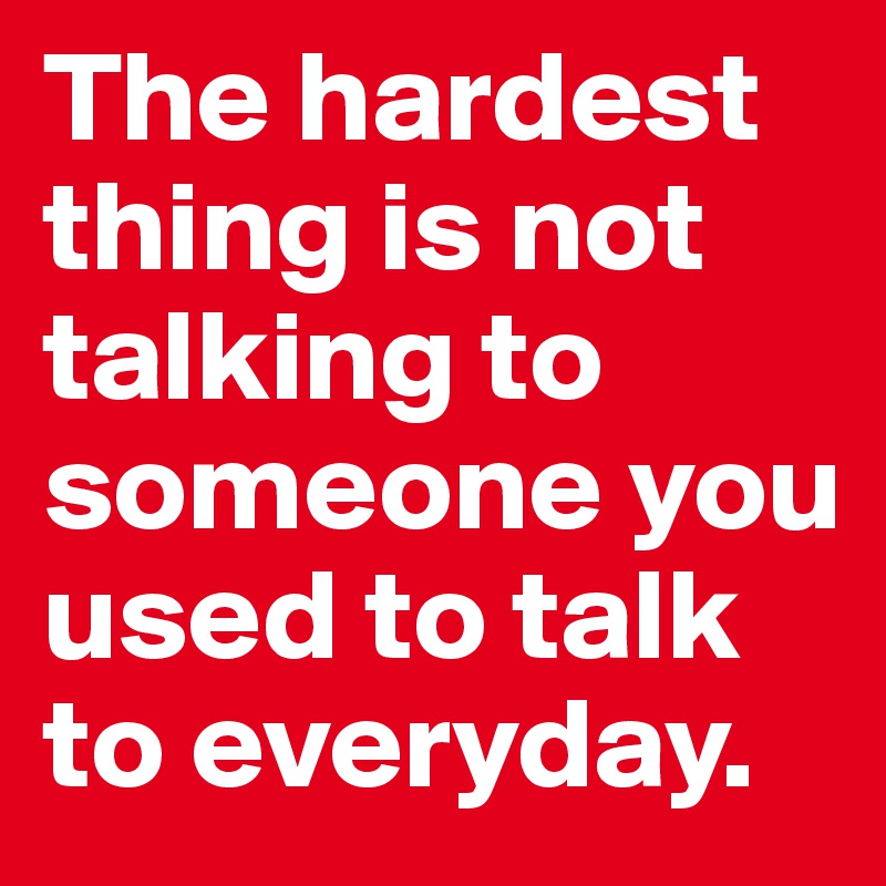 The hardest thing is not talking to someone you used to talk to everyday.