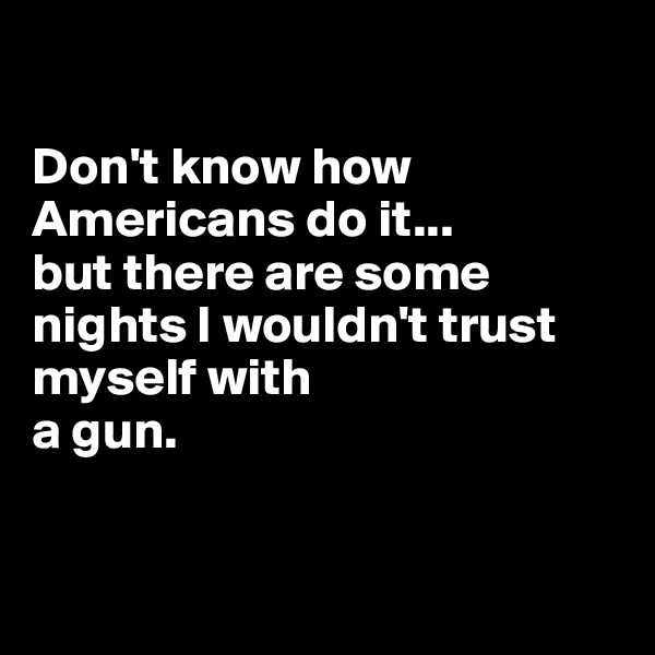 

Don't know how Americans do it... 
but there are some nights I wouldn't trust 
myself with 
a gun.


