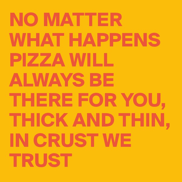 NO MATTER WHAT HAPPENS PIZZA WILL ALWAYS BE THERE FOR YOU, THICK AND THIN, IN CRUST WE TRUST