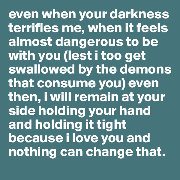 even when your darkness terrifies me, when it feels almost dangerous to be with you (lest i too get swallowed by the demons that consume you) even then, i will remain at your side holding your hand and holding it tight because i love you and nothing can change that. 