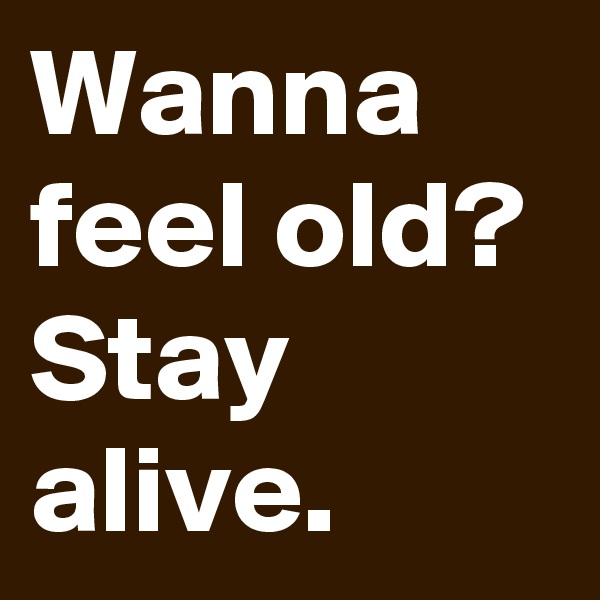 Wanna feel old? Stay alive.