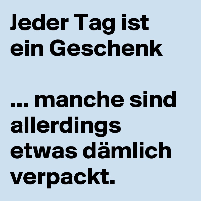 Jeder Tag ist ein Geschenk 

... manche sind allerdings etwas dämlich verpackt. 