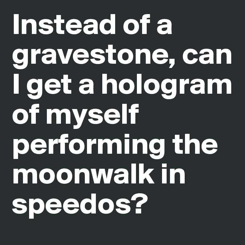 Instead of a gravestone, can I get a hologram of myself performing the moonwalk in speedos?