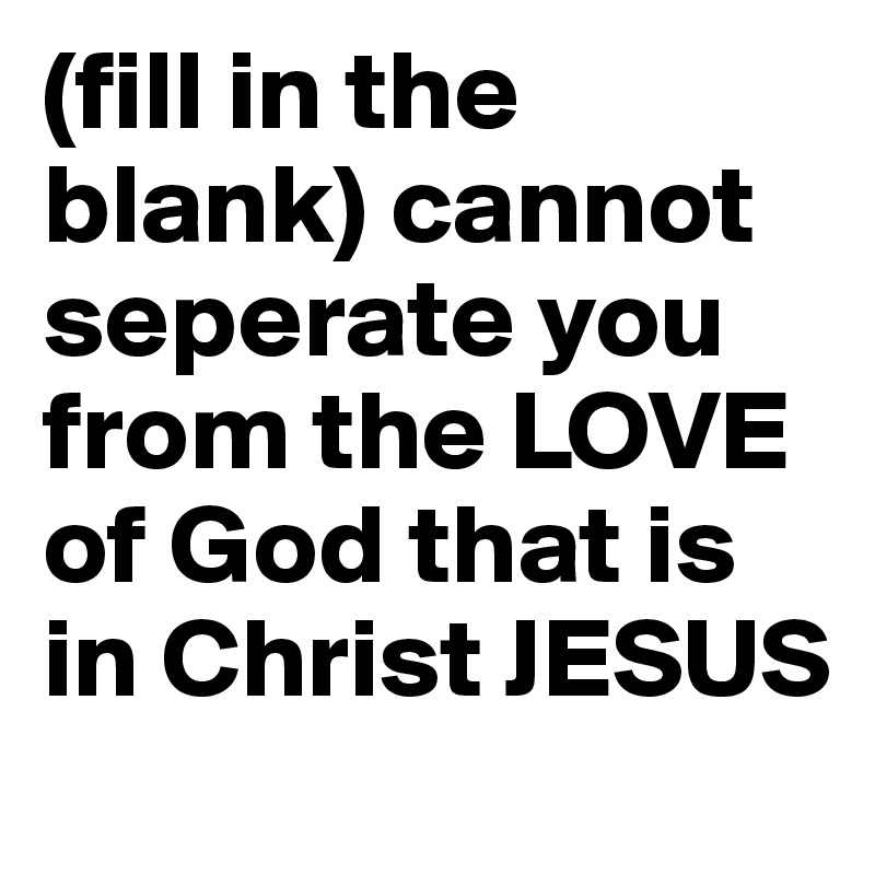 (fill in the blank) cannot seperate you from the LOVE of God that is in Christ JESUS