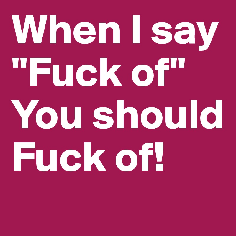 When I say "Fuck of"
You should Fuck of!