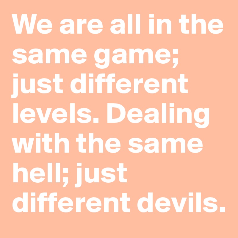 We are all in the same game; just different levels. Dealing with the same hell; just different devils.