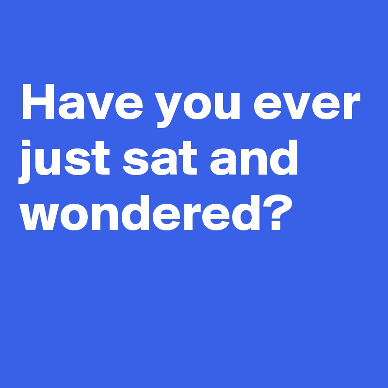 
Have you ever just sat and wondered?

