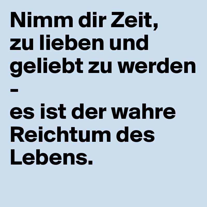Nimm dir Zeit, 
zu lieben und geliebt zu werden - 
es ist der wahre Reichtum des Lebens.
