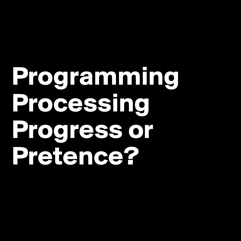 

Programming
Processing
Progress or Pretence?

