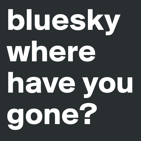 bluesky where have you gone?