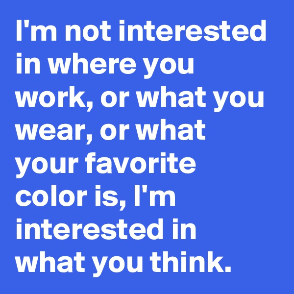 I'm not interested in where you work, or what you wear, or what your favorite color is, I'm interested in what you think. 