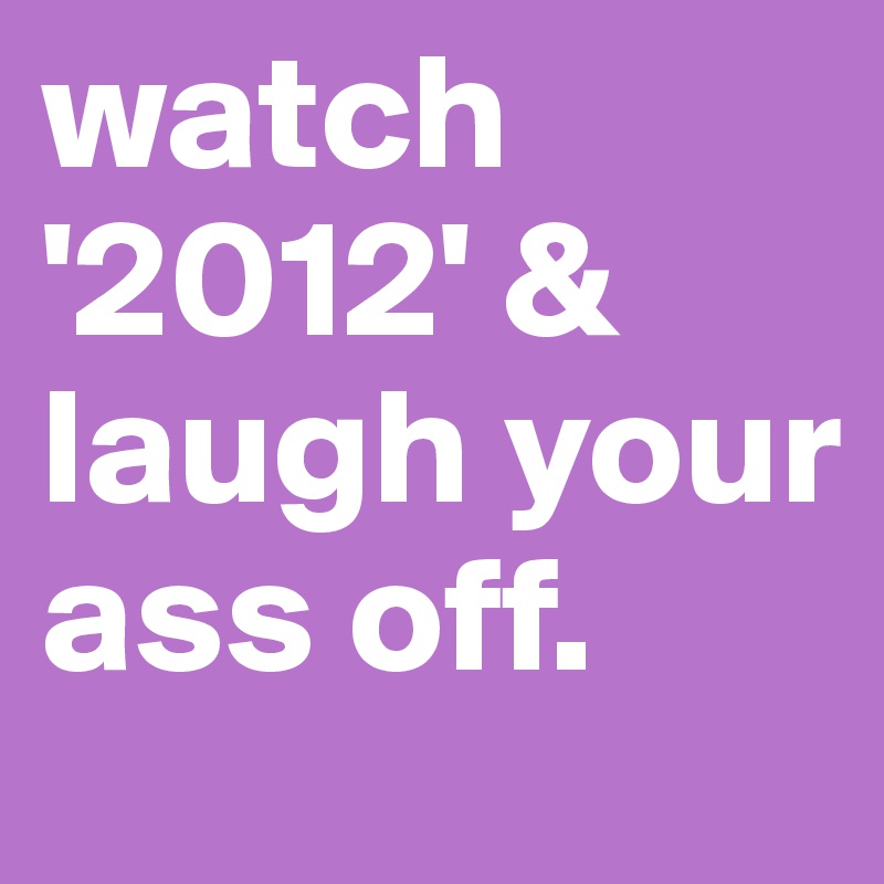 watch
'2012' & laugh your ass off.