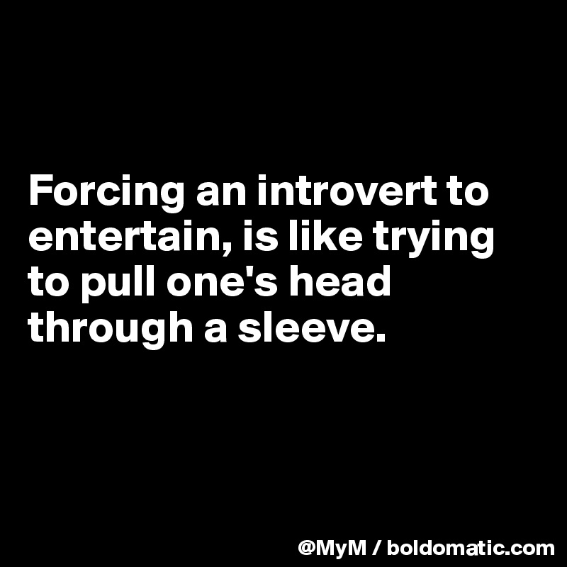 


Forcing an introvert to entertain, is like trying to pull one's head through a sleeve.



