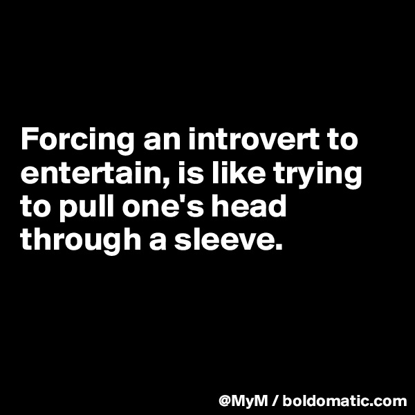 


Forcing an introvert to entertain, is like trying to pull one's head through a sleeve.



