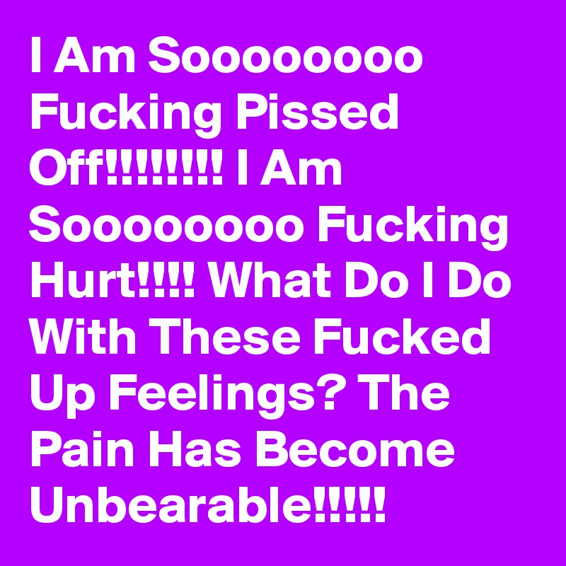 I Am Soooooooo Fucking Pissed Off!!!!!!!! I Am Soooooooo Fucking Hurt!!!! What Do I Do With These Fucked Up Feelings? The Pain Has Become Unbearable!!!!!