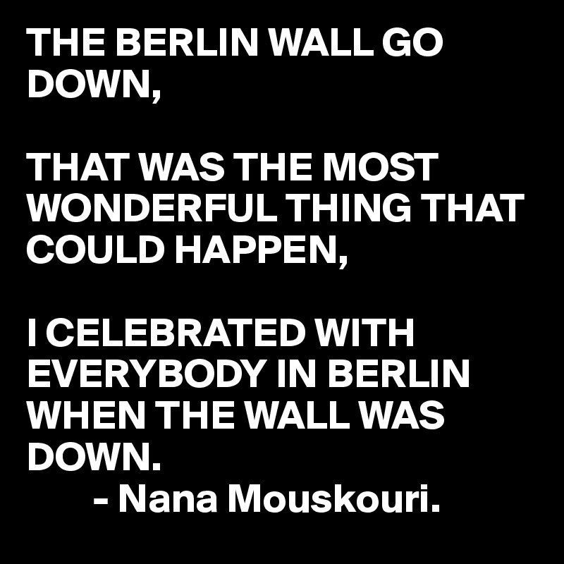 THE BERLIN WALL GO DOWN,

THAT WAS THE MOST WONDERFUL THING THAT COULD HAPPEN,

I CELEBRATED WITH
EVERYBODY IN BERLIN
WHEN THE WALL WAS
DOWN.
        - Nana Mouskouri.