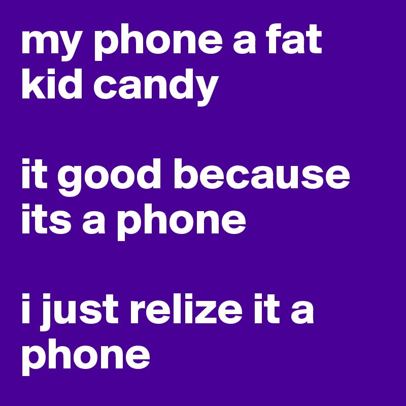 my phone a fat kid candy 

it good because its a phone 

i just relize it a phone