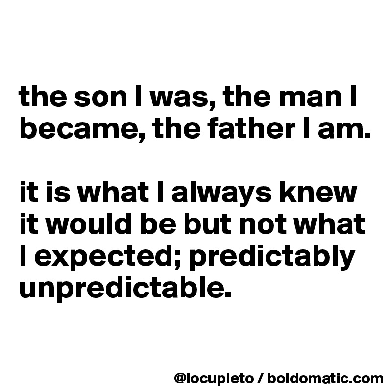 

the son I was, the man I became, the father I am. 

it is what I always knew it would be but not what I expected; predictably unpredictable.
