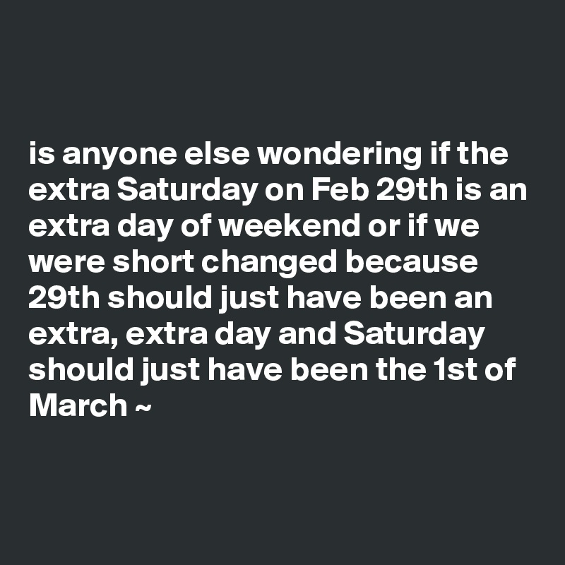 


is anyone else wondering if the extra Saturday on Feb 29th is an extra day of weekend or if we were short changed because 29th should just have been an extra, extra day and Saturday should just have been the 1st of March ~ 


