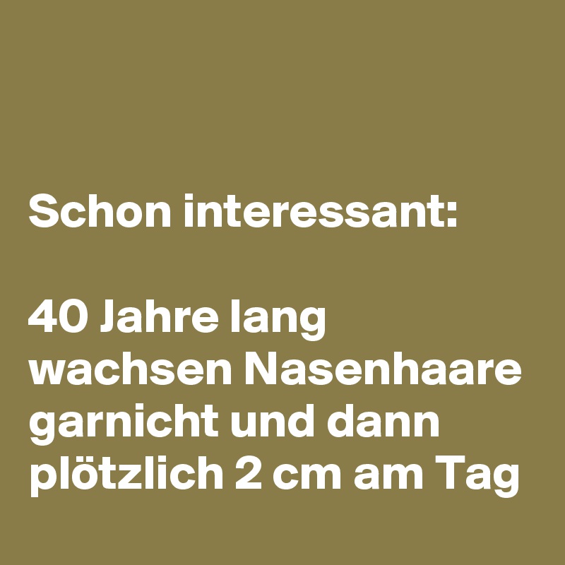 


Schon interessant: 

40 Jahre lang wachsen Nasenhaare garnicht und dann plötzlich 2 cm am Tag