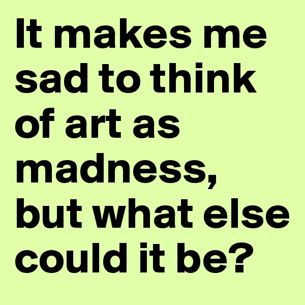 It makes me sad to think of art as madness, but what else could it be?