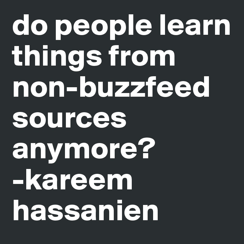 do people learn things from non-buzzfeed sources anymore?
-kareem hassanien