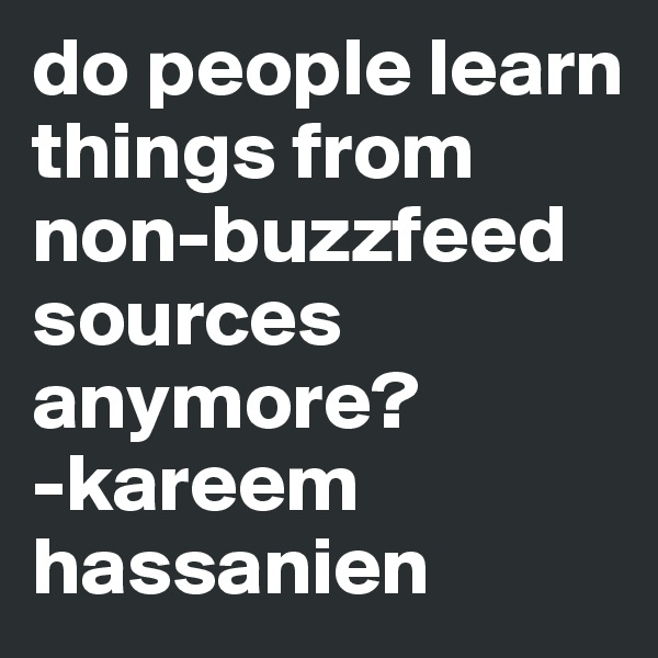 do people learn things from non-buzzfeed sources anymore?
-kareem hassanien