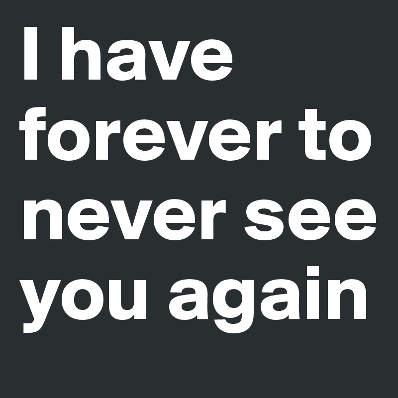 I have forever to never see you again