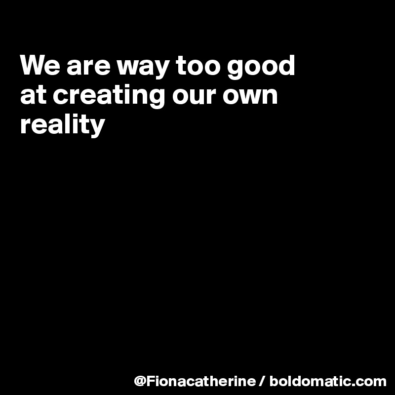 
We are way too good
at creating our own
reality







