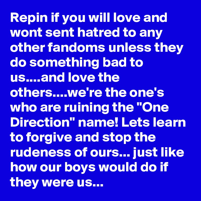 Repin if you will love and wont sent hatred to any other fandoms unless they do something bad to us....and love the others....we're the one's who are ruining the "One Direction" name! Lets learn to forgive and stop the rudeness of ours... just like how our boys would do if they were us...