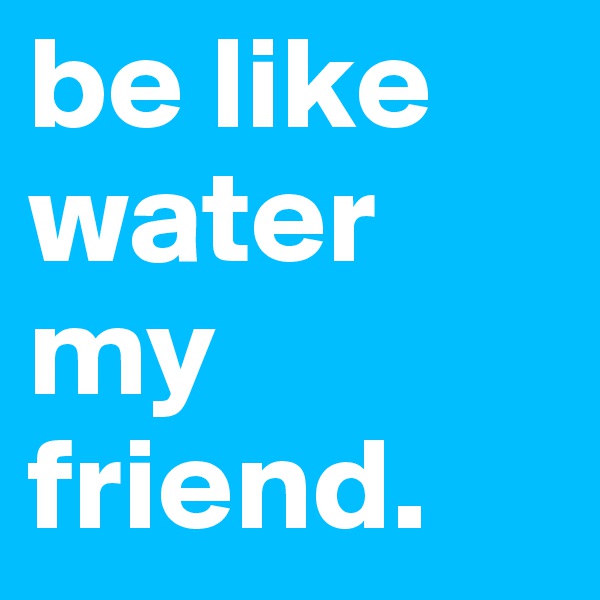 be like water my friend.