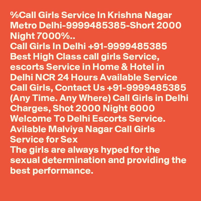 %Call Girls Service In Krishna Nagar Metro Delhi-9999485385-Short 2000 Night 7000%..
Call Girls In Delhi +91-9999485385 Best High Class call girls Service, escorts Service in Home & Hotel in Delhi NCR 24 Hours Available Service Call Girls, Contact Us +91-9999485385 (Any Time. Any Where) Call Girls in Delhi Charges, Shot 2000 Night 6000 Welcome To Delhi Escorts Service. 
Avilable Malviya Nagar Call Girls Service for Sex
The girls are always hyped for the sexual determination and providing the best performance.