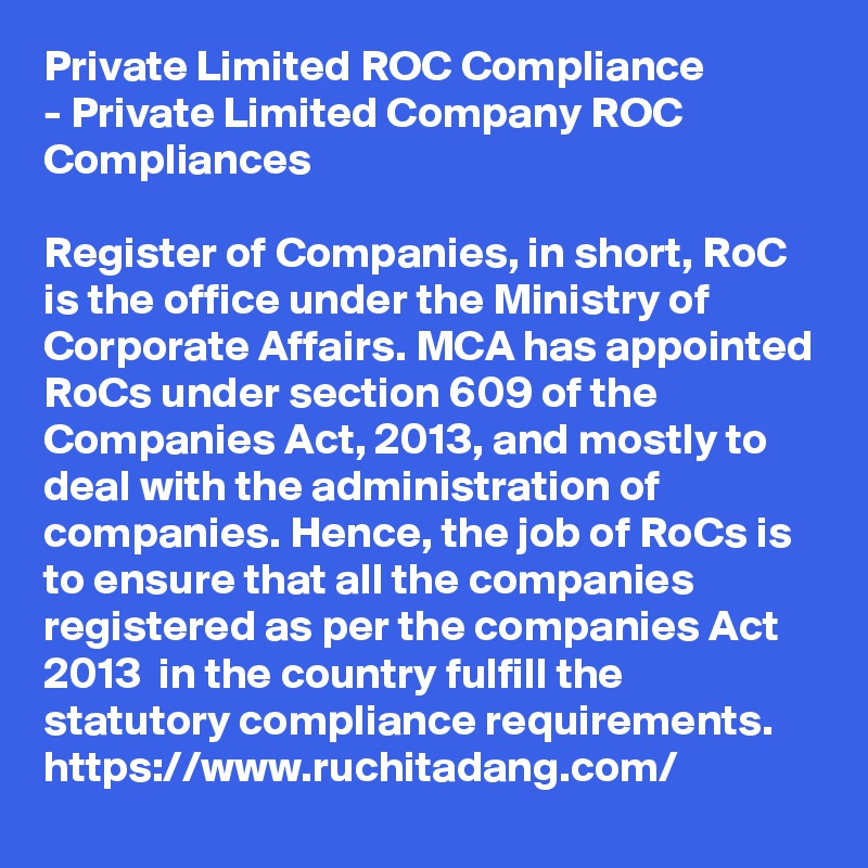 Private Limited ROC Compliance
- Private Limited Company ROC Compliances

Register of Companies, in short, RoC is the office under the Ministry of Corporate Affairs. MCA has appointed RoCs under section 609 of the Companies Act, 2013, and mostly to deal with the administration of companies. Hence, the job of RoCs is to ensure that all the companies registered as per the companies Act 2013  in the country fulfill the statutory compliance requirements.
https://www.ruchitadang.com/