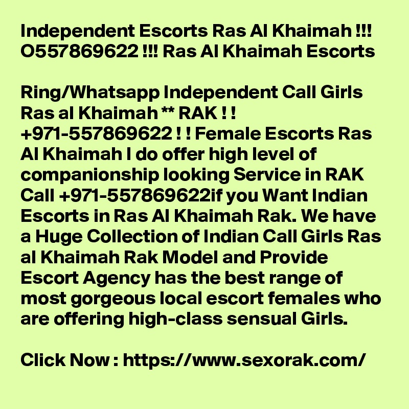 Independent Escorts Ras Al Khaimah !!! O557869622 !!! Ras Al Khaimah Escorts

Ring/Whatsapp Independent Call Girls Ras al Khaimah ** RAK ! ! +971-557869622 ! ! Female Escorts Ras Al Khaimah I do offer high level of companionship looking Service in RAK Call +971-557869622if you Want Indian Escorts in Ras Al Khaimah Rak. We have a Huge Collection of Indian Call Girls Ras al Khaimah Rak Model and Provide Escort Agency has the best range of most gorgeous local escort females who are offering high-class sensual Girls.

Click Now : https://www.sexorak.com/