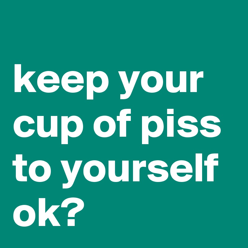 
keep your cup of piss to yourself ok?