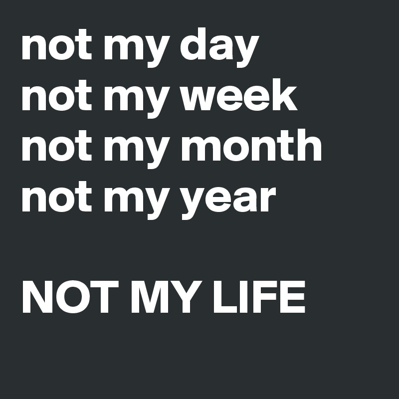 not my day
not my week
not my month
not my year

NOT MY LIFE
