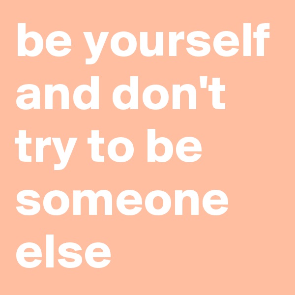 be yourself and don't try to be someone else