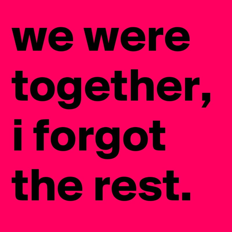 we were together, i forgot the rest.
