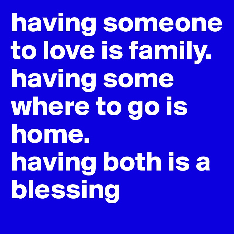 having someone to love is family. 
having some where to go is home. 
having both is a blessing