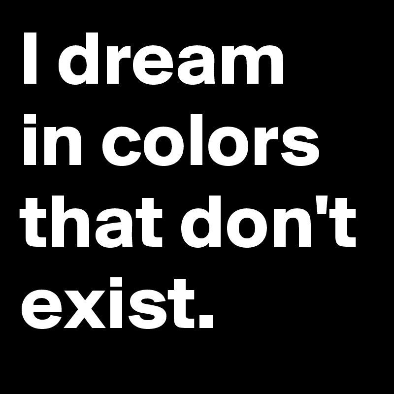 I dream in colors that don't exist.