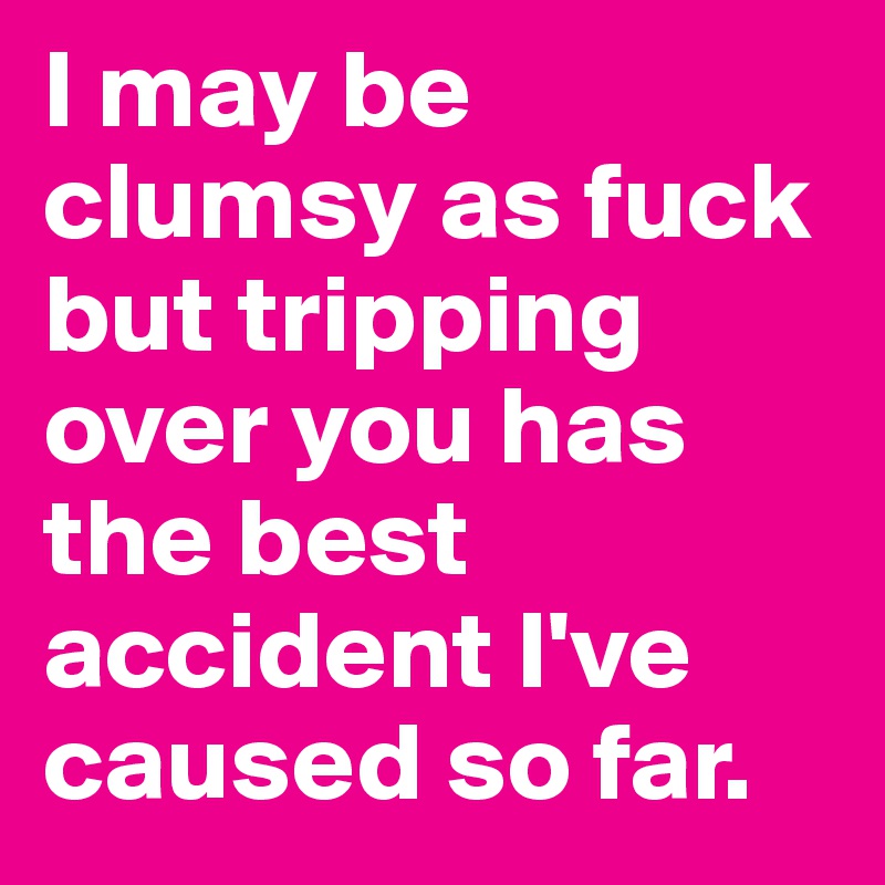 I may be clumsy as fuck but tripping over you has the best accident I've caused so far.