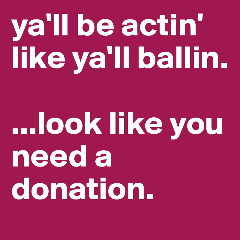 ya'll be actin' like ya'll ballin. 

...look like you need a donation. 