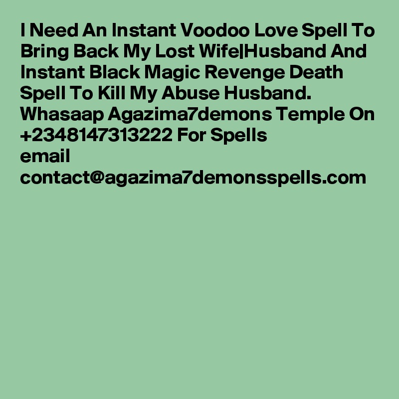 I Need An Instant Voodoo Love Spell To Bring Back My Lost Wife|Husband And Instant Black Magic Revenge Death Spell To Kill My Abuse Husband. Whasaap Agazima7demons Temple On +2348147313222 For Spells
email
contact@agazima7demonsspells.com