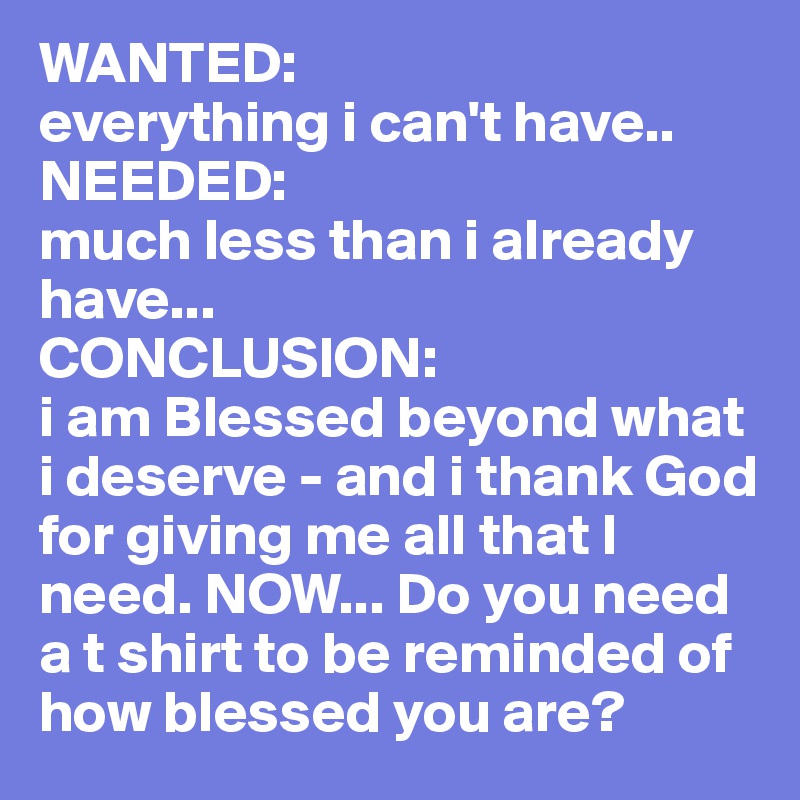 WANTED: 
everything i can't have..
NEEDED:
much less than i already have...
CONCLUSION:
i am Blessed beyond what i deserve - and i thank God for giving me all that I need. NOW... Do you need a t shirt to be reminded of how blessed you are?