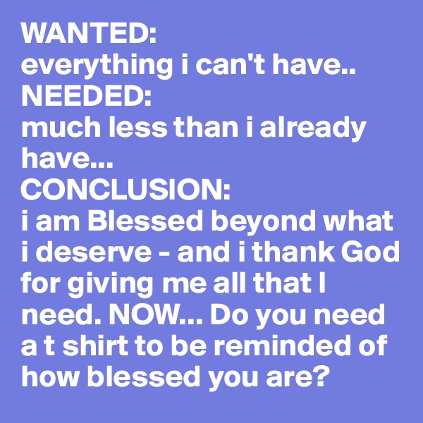 WANTED: 
everything i can't have..
NEEDED:
much less than i already have...
CONCLUSION:
i am Blessed beyond what i deserve - and i thank God for giving me all that I need. NOW... Do you need a t shirt to be reminded of how blessed you are?