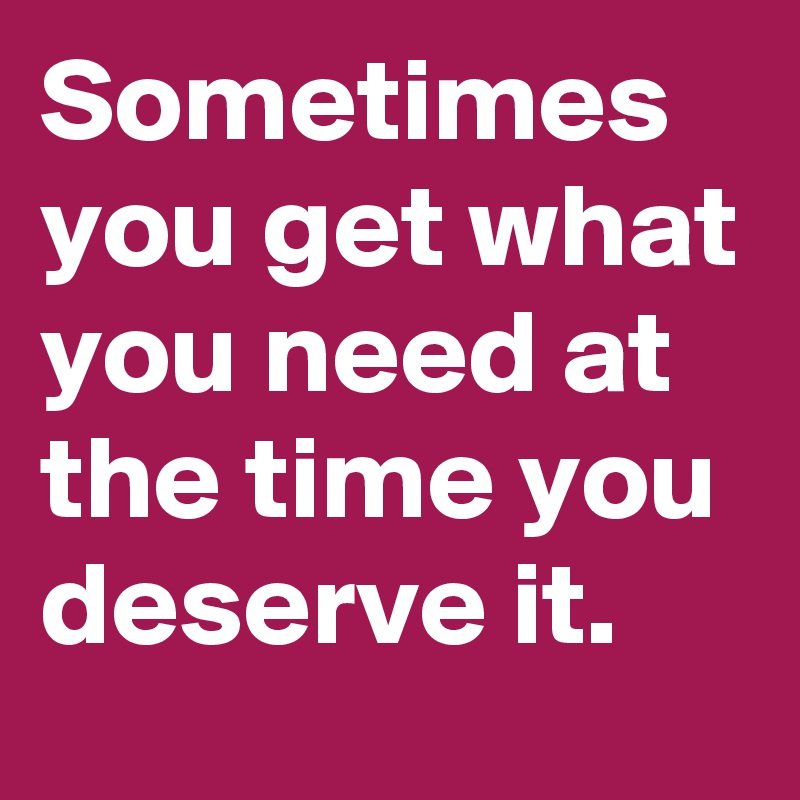 Sometimes you get what you need at the time you deserve it.