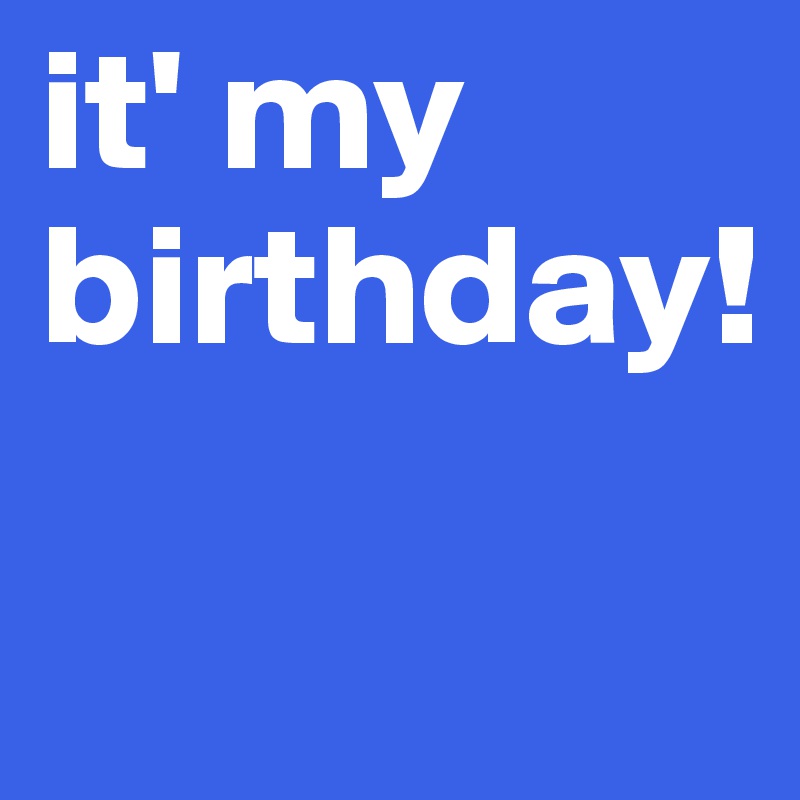 it' my birthday! 

