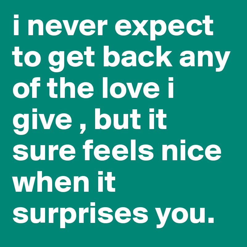 i never expect to get back any of the love i give , but it sure feels nice when it surprises you.